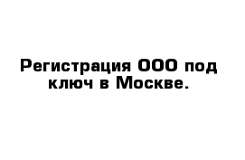 Регистрация ООО под ключ в Москве.